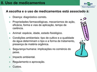 » Doença: diagnóstico correto.
» Propriedades farmacológicas, mecanismos de ação,
eficácia, forma e vias de aplicação, tempo de
carência.
» Animal: espécie, idade, estado fisiológico.
» Condições ambientais: tipo de cultivo e a qualidade
da água determinam o tipo e a forma de tratamento,
presença de matéria orgânica.
» Segurança humana: implicações no comércio do
peixe.
» Impacto ambiental.
» Regulamento e aprovação.
» Custos.
A escolha e o uso de medicamentos está associado à:
8. Uso de medicamentos
 