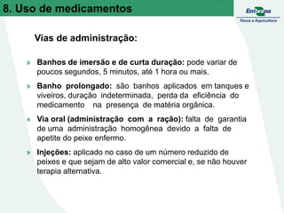 » Banhos de imersão e de curta duração: pode variar de
poucos segundos, 5 minutos, até 1 hora ou mais.
» Banho prolongado: são banhos aplicados em tanques e
viveiros, duração indeterminada, perda da eficiência do
medicamento na presença de matéria orgânica.
» Via oral (administração com a ração): falta de garantia
de uma administração homogênea devido a falta de
apetite do peixe enfermo.
» Injeções: aplicado no caso de um número reduzido de
peixes e que sejam de alto valor comercial e, se não houver
terapia alternativa.
Vias de administração:
8. Uso de medicamentos
 
