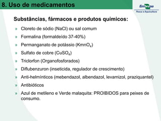 » Cloreto de sódio (NaCl) ou sal comum
» Formalina (formaldeído 37-40%)
» Permanganato de potássio (KmnO4)
» Sulfato de cobre (CuSO4)
» Triclorfon (Organofosforados)
» Diflubenzuron (inseticida, regulador de crescimento)
» Anti-helmínticos (mebendazol, albendazol, levamizol, praziquantel)
» Antibióticos
» Azul de metileno e Verde malaquita: PROIBIDOS para peixes de
consumo.
Substâncias, fármacos e produtos químicos:
8. Uso de medicamentos
 