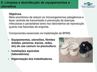 9. Limpeza e desinfecção de equipamentos e
utensílios
Objetivos
Meio econômico de reduzir os microorganismos patogênicos e
fazer controle da transmissão e prevenção de doenças
infecciosas e parasitárias tanto nos laboratórios de reprodução
quanto nas fazendas de engorda.
Componentes essenciais na implantação de BPMS.
» Equipamentos, utensílios, fômites
(baldes, peneiras, bacias, redes,
etc) de uso comum na piscicultura.
» Instalações aquícolas
(laboratórios).
» Higienização dos trabalhadores.
 