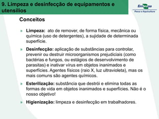 Conceitos
» Limpeza: ato de remover, de forma física, mecânica ou
química (uso de detergentes), a sujidade de determinada
superfície.
» Desinfecção: aplicação de substâncias para controlar,
prevenir ou destruir microorganismos prejudiciais (como
bactérias e fungos, ou estágios de desenvolvimento de
parasitas) e inativar vírus em objetos inanimados e
superfícies. Agentes físicos (raio X, luz ultravioleta), mas os
mais comuns são agentes químicos.
» Esterilização: substância que destrói e elimina todas as
formas de vida em objetos inanimados e superfícies. Não é o
nosso objetivo!
» Higienização: limpeza e desinfecção em trabalhadores.
9. Limpeza e desinfecção de equipamentos e
utensílios
 