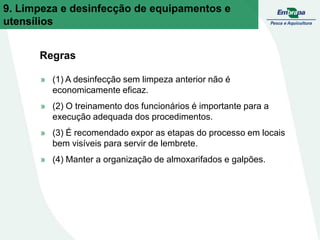 Regras
» (1) A desinfecção sem limpeza anterior não é
economicamente eficaz.
» (2) O treinamento dos funcionários é importante para a
execução adequada dos procedimentos.
» (3) É recomendado expor as etapas do processo em locais
bem visíveis para servir de lembrete.
» (4) Manter a organização de almoxarifados e galpões.
9. Limpeza e desinfecção de equipamentos e
utensílios
 