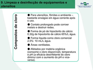 Compostos
de
cloro ● Para utensílios, fômites e ambiente –
bastante enxágüe em água corrente após
o uso.
● Contato prolongado pode corroer
metais e destruir redes.
● Forma de pó de hipoclorito de cálcio:
0,32g de hipoclorito de cálcio 65%/L água.
● Forma líquida como cloro comercial
2,5%: 10 mL/L água.
● Áreas ventiladas.
● Afetados por matéria orgânica
(consome o cloro disponível), temperatura
e pH (a eficácia desinfetante do cloro
diminui com o aumento do pH e vice-
versa).
9. Limpeza e desinfecção de equipamentos e
utensílios
 