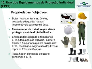 10. Uso dos Equipamentos de Proteção Individual
(EPI’s)
Propriedades / objetivos:
» Botas, luvas, máscaras, óculos,
vestuário adequado, roupas
impermeáveis para uso na água.
» Ferramentas de trabalho que visam
proteger a saúde do trabalhador.
» Empregador: obrigado a fornecer os
EPIs adequados ao trabalho, instruir e
treinar o funcionário quanto ao uso dos
EPIs, fiscalizar e exigir o uso dos EPIs e
repor os EPIs danificados.
» Trabalhador: obrigação de usar e
conservar o EPIs.
 