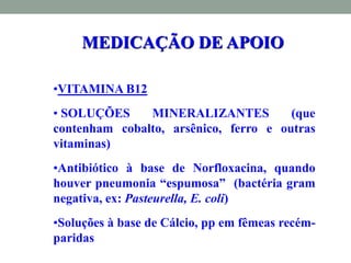 •VITAMINA B12
• SOLUÇÕES MINERALIZANTES (que
contenham cobalto, arsênico, ferro e outras
vitaminas)
•Antibiótico à base de Norfloxacina, quando
houver pneumonia “espumosa” (bactéria gram
negativa, ex: Pasteurella, E. coli)
•Soluções à base de Cálcio, pp em fêmeas recém-
paridas
MEDICAÇÃO DE APOIO
 