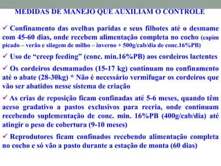 MEDIDAS DE MANEJO QUE AUXILIAM O CONTROLE
 Confinamento das ovelhas paridas e seus filhotes até o desmame
com 45-60 dias, onde recebem alimentação completa no cocho (capim
picado – verão e silagem de milho – inverno + 500g/cab/dia de conc.16%PB)
 Uso de “creep feeding” (conc. min.16%PB) aos cordeiros lactentes
 Os cordeiros desmamados (15-17 kg) continuam no confinamento
até o abate (28-30kg) * Não é necessário vermifugar os cordeiros que
vão ser abatidos nesse sistema de criação
 As crias de reposição ficam confinadas até 5-6 meses, quando têm
aceso gradativo a pastos exclusivos para recria, onde continuam
recebendo suplementação de conc. min. 16%PB (400g/cab/dia) até
atingir o peso de cobertura (9-10 meses)
 Reprodutores ficam confinados recebendo alimentação completa
no cocho e só vão a pasto durante a estação de monta (60 dias)
 