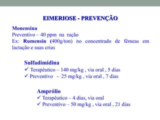 EIMERIOSE - PREVENÇÃO
Sulfadimidina
 Terapêutico – 140 mg/kg , via oral , 5 dias
 Preventivo - 25 mg/kg , via oral , 7 dias
•
Amprólio
 Terapêutico – 4 dias, via oral
 Preventivo – 50 mg/kg , via oral , 21 dias
Monensina
Preventivo – 40 ppm na ração
Ex: Rumensin (400g/ton) no concentrado de fêmeas em
lactação e suas crias
 