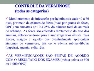 CONTROLE DAVERMINOSE
(todas as categorias)
 Monitoramento da infestação por helmintos a cada 40 a 60
dias, por meio de exames de fezes (ovos por grama de fezes,
OPG) em amostras de 10 a 25% do número total de animais
do rebanho. As fezes são coletadas diretamente do reto dos
animais, selecionando-se para a amostragem os ovinos mais
fracos, magros e aqueles que eventualmente apresentem
sintomas de verminose, tais como edema submandibular
(papeira), anemia, e diarréia.
AS VERMIFUGAÇÕES SÃO FEITAS DE ACORDO
COM O RESULTADO DOS EXAMES (média acima de 500
ou 1.000 OPG)
 