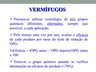  Procura-se utilizar vermífugos de três grupos
químicos diferentes, alternados, sempre que
possível, a cada aplicação.
 Pelo menos uma vez por ano, avaliar a eficácia
de cada produto por meio do teste de redução de
OPG:
%Eficácia = (OPG antes – OPG depois)/OPG antes
x 100
 Troca-se o grupo químico quando se verifica
diminuição na eficácia do produto (<70%).
VERMÍFUGOS
 