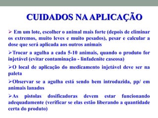  Em um lote, escolher o animal mais forte (depois de eliminar
os extremos, muito leves e muito pesados), pesar e calcular a
dose que será aplicada aos outros animais
Trocar a agulha a cada 5-10 animais, quando o produto for
injetável (evitar contaminação - linfadenite caseosa)
O local de aplicação do medicamento injetável deve ser na
paleta
Observar se a agulha está sendo bem introduzida, pp/ em
animais lanados
As pistolas dosificadoras devem estar funcionando
adequadamente (verificar se elas estão liberando a quantidade
certa do produto)
CUIDADOS NAAPLICAÇÃO
 