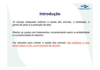 Introdução
•O manejo adequado melhora a saúde dos animais, a fertilidade, o
ganho de peso e a produção de leite.
•Reduz os custos com tratamentos, incrementando assim a rentabilidade
e a produtividade do rebanho.e a produtividade do rebanho.
•As soluções para manter a saúde dos animais nãonão obedeceobedece aa umauma
únicaúnica causa,causa, ee sim,sim, aa umum conjuntoconjunto dede causascausas.
 