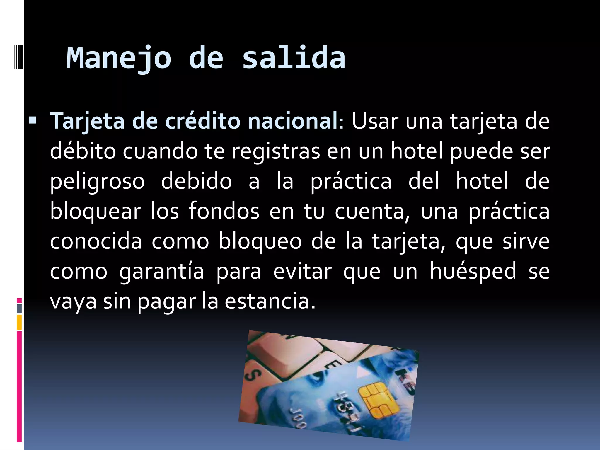 Manejo de salida 
 Tarjeta de crédito nacional: Usar una tarjeta de 
débito cuando te registras en un hotel puede ser 
peligroso debido a la práctica del hotel de 
bloquear los fondos en tu cuenta, una práctica 
conocida como bloqueo de la tarjeta, que sirve 
como garantía para evitar que un huésped se 
vaya sin pagar la estancia. 
 