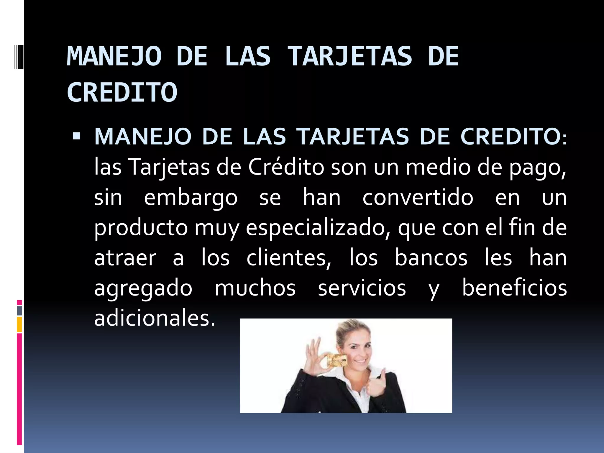 MANEJO DE LAS TARJETAS DE 
CREDITO 
 MANEJO DE LAS TARJETAS DE CREDITO: 
las Tarjetas de Crédito son un medio de pago, 
sin embargo se han convertido en un 
producto muy especializado, que con el fin de 
atraer a los clientes, los bancos les han 
agregado muchos servicios y beneficios 
adicionales. 
