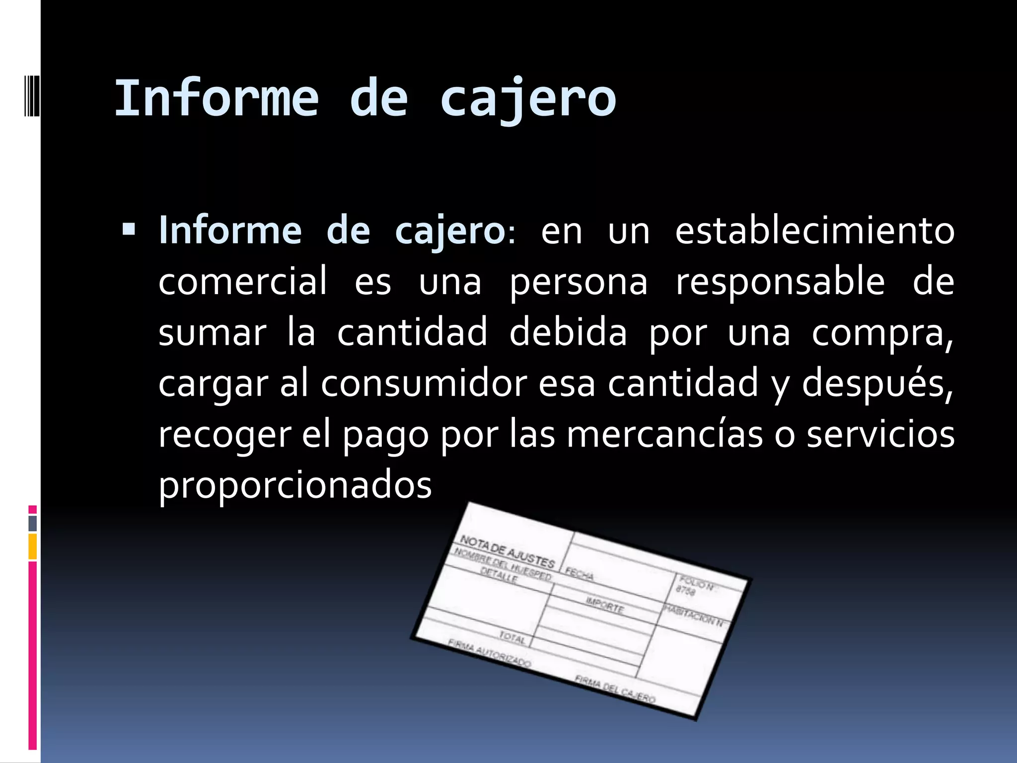 Informe de cajero 
 Informe de cajero: en un establecimiento 
comercial es una persona responsable de 
sumar la cantidad debida por una compra, 
cargar al consumidor esa cantidad y después, 
recoger el pago por las mercancías o servicios 
proporcionados 
 