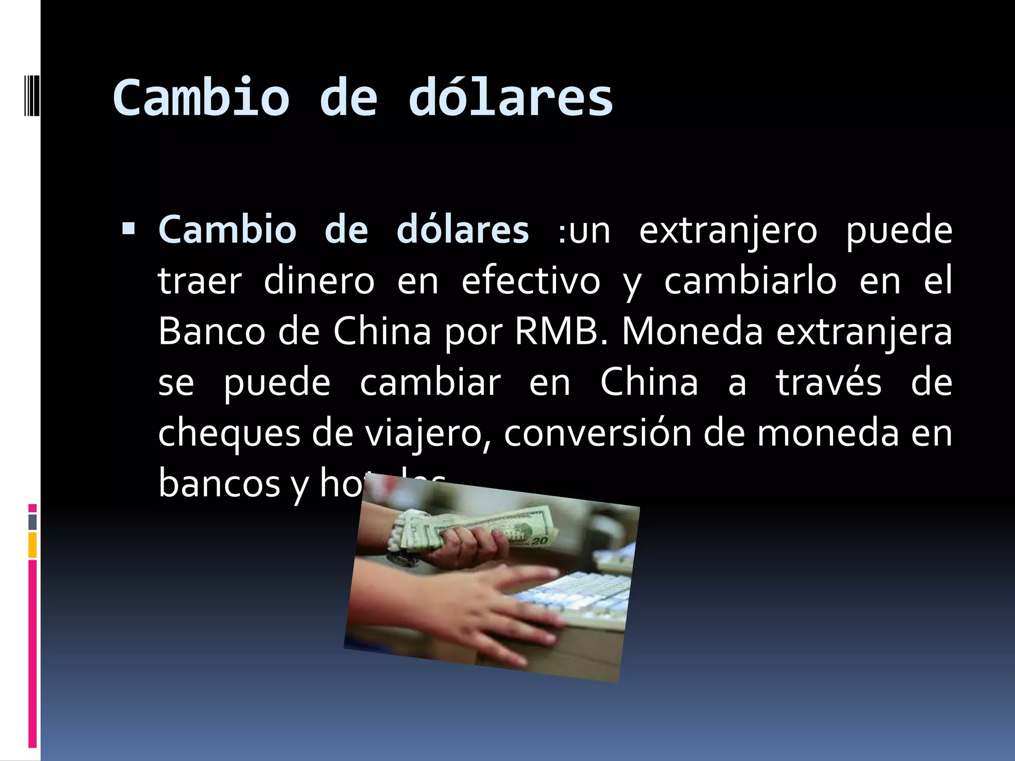 Cambio de dólares 
 Cambio de dólares :un extranjero puede 
traer dinero en efectivo y cambiarlo en el 
Banco de China por RMB. Moneda extranjera 
se puede cambiar en China a través de 
cheques de viajero, conversión de moneda en 
bancos y hoteles 
 