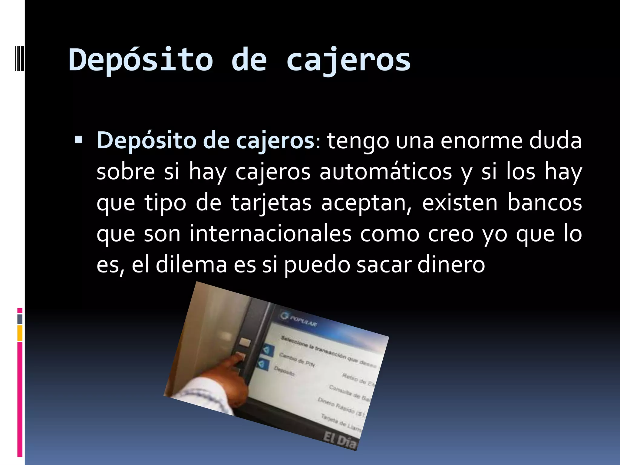 Depósito de cajeros 
 Depósito de cajeros: tengo una enorme duda 
sobre si hay cajeros automáticos y si los hay 
que tipo de tarjetas aceptan, existen bancos 
que son internacionales como creo yo que lo 
es, el dilema es si puedo sacar dinero 
 