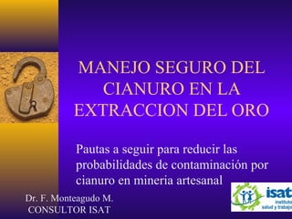MANEJO SEGURO DEL
CIANURO EN LA
EXTRACCION DEL ORO
Pautas a seguir para reducir las
probabilidades de contaminación por
cianuro en mineria artesanal
Dr. F. Monteagudo M.
CONSULTOR ISAT
 