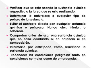    Verificar que se este usando la sustancia química
    respectiva a la tarea que se esta realizando.
   Determinar la naturaleza o cualquier tipo de
    peligro de la sustancia.
   Evitar el contacto directo con cualquier sustancia
    química o peligrosa. Nunca oler, inhalar, o
    saborear.
   Comprobar antes de usar una sustancia química
    que no halla cambiado ni en potencia ni en
    composición.
   Informarse por anticipado como reacciona la
    sustancia química.
    Reconocer las condiciones peligrosas tanto en
    condiciones normales como de emergencia.
 