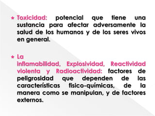    Toxicidad: potencial que tiene una
    sustancia para afectar adversamente la
    salud de los humanos y de los seres vivos
    en general.

   La
    inflamabilidad, Explosividad, Reactividad
    violenta y Radioactividad: factores de
    peligrosidad que dependen de las
    características fisico-químicas, de la
    manera como se manipulan, y de factores
    externos.
 