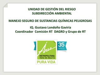 NOMBRE DE LA
PRESENTACIÓN
FECHA XXXXXXXXX
UNIDAD DE GESTIÓN DEL RIESGO
SUBDIRECCIÓN AMBIENTAL
MANEJO SEGURO DE SUSTANCIAS QUÍMICAS PELIGROSAS
IQ. Gustavo Londoño Gaviria
Coordinador Comisión RT DAGRD y Grupo de RT
 