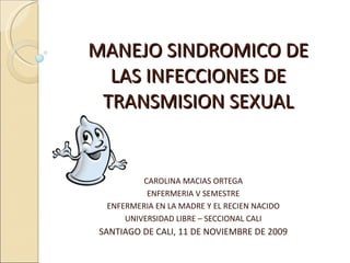 MANEJO SINDROMICO DE LAS INFECCIONES DE TRANSMISION SEXUAL CAROLINA MACIAS ORTEGA ENFERMERIA V SEMESTRE ENFERMERIA EN LA MADRE Y EL RECIEN NACIDO UNIVERSIDAD LIBRE – SECCIONAL CALI SANTIAGO DE CALI, 11 DE NOVIEMBRE DE 2009 