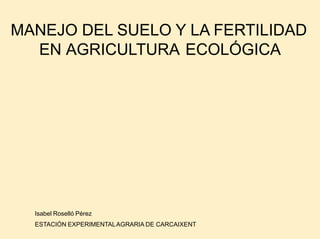 MANEJO DEL SUELO Y LA FERTILIDAD
EN AGRICULTURA ECOLÓGICA
Isabel Roselló Pérez
ESTACIÓN EXPERIMENTALAGRARIA DE CARCAIXENT
 