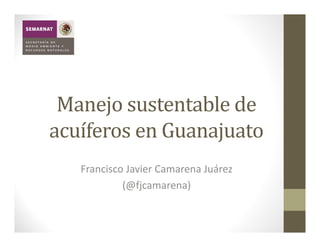 Manejo	sustentable	de	
acuíferos	en	Guanajuato
   Francisco Javier Camarena Juárez
            (@fjcamarena)
 