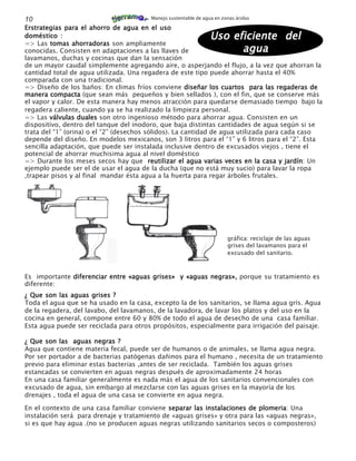 10                                      Manejo sustentable de agua en zonas áridas

Erstrategias para el ahorro de agua en el uso
doméstico :                                                      Uso eficiente del
=> Las tomas ahorradoras son ampliamente
conocidas. Consisten en adaptaciones a las llaves de                   agua
lavamanos, duchas y cocinas que dan la sensación
de un mayor caudal simplemente agregando aire, o asperjando el flujo, a la vez que ahorran la
cantidad total de agua utilizada. Una regadera de este tipo puede ahorrar hasta el 40%
comparada con una tradicional.
=> Diseño de los baños: En climas fríos conviene diseñar los cuartos para las regaderas de
manera compacta (que sean más pequeños y bien sellados ), con el fin, que se conserve más
el vapor y calor. De esta manera hay menos atracción para quedarse demasiado tiempo bajo la
regadera caliente, cuando ya se ha realizado la limpieza personal.
=> Las válvulas duales son otro ingenioso método para ahorrar agua. Consisten en un
dispositivo, dentro del tanque del inodoro, que baja distintas cantidades de agua según si se
trata del “1” (orina) o el “2” (desechos sólidos). La cantidad de agua utilizada para cada caso
depende del diseño. En modelos mexicanos, son 3 litros para el “1” y 6 litros para el “2”. Esta
sencilla adaptación, que puede ser instalada inclusive dentro de excusados viejos , tiene el
potencial de ahorrar muchisima agua al nivel doméstico
=> Durante los meses secos hay que reutilizar el agua varias veces en la casa y jardín Un
                                                                                       jardín:
ejemplo puede ser el de usar el agua de la ducha (que no está muy sucio) para lavar la ropa
,trapear pisos y al final mandar ésta agua a la huerta para regar árboles frutales.




                                                                        gráfica: reciclaje de las aguas
                                                                        grises del lavamanos para el
                                                                        excusado del sanitario.



Es importante diferenciar entre «aguas grises» y «aguas negras», porque su tratamiento es
diferente:
¿ Que son las aguas grises ?
Toda el agua que se ha usado en la casa, excepto la de los sanitarios, se llama agua grís. Agua
de la regadera, del lavabo, del lavamanos, de la lavadora, de lavar los platos y del uso en la
cocina en general, compone entre 60 y 80% de todo el agua de desecho de una casa familiar.
Esta agua puede ser reciclada para otros propósitos, especialmente para irrigación del paisaje.

¿ Que son las aguas negras ?
Agua que contiene materia fecal, puede ser de humanos o de animales, se llama agua negra.
Por ser portador a de bacterias patógenas dañinos para el humano , necesita de un tratamiento
previo para eliminar estas bacterias ,antes de ser reciclada. También los aguas grises
estancadas se convierten en aguas negras después de aproximadamente 24 horas
En una casa familiar generalmente es nada más el agua de los sanitarios convencionales con
excusado de agua, sin embargo al mezclarse con las aguas grises en la mayoría de los
drenajes , toda el agua de una casa se convierte en agua negra.

En el contexto de una casa familiar conviene separar las instalaciones de plomeria Una
                                                                           plomeria:
instalación será para drenaje y tratamiento de «aguas grises» y otra para las «aguas negras»,
si es que hay agua .(no se producen aguas negras utilizando sanitarios secos o composteros)
 