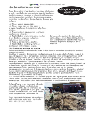 Manejo sustentable de agua en zonas áridas
                                                                                                                11
¿ Por Que reutilizar las aguas grises ?
                                                                             Manejo y reciclaje de
Es un desperdicio irrigar jardínes, huertos y árboles con
grandes cantidades de agua potable ,cuando las plantas                          aguas grises
pueden prosperar con agua previamente utilizada, que
contiene pequeñas cantidades de composta, grasa y
minerales. Los beneficios de reutilización de agua gris
incluyen:
=> Menos uso de agua potable
=> Menos carga para los ríos, lagos y
arroyos, las plantas de tratamiento y las fosas
sépticas
=> Tratamiento de aguas grises en el suelo
es altamente eficiente
=> Posibilidad de implementarse en muchas                     Es buena idea sustituir los detergentes
áreas donde no se puede realizar un                           agresivos por productos biocompatibles,
tratamiento convencional                                      que se degradan en poco tiempo. Hay una
=> Recarga de los mantos acuiferos                            variedad de jabones ecológicos en el
=> Posibilidad de sembrar y mantener                          mercado
plantas aun en tiempos de sequía.
                            enramado»,
Los sistemas de «drenaje enramado»
según el ecodiseñador norteamericano Art Ludwig. (Checar el sitio en internet www.oasisdesign.net (en inglés)
para mas información)
Se utiliza el agua gris directamente en el paisaje para el riego de árboles frutales cerca de la
casa. (El agua gris no es portadora de bacterias patógenas, si se utiliza para el riego en el
paisaje en las primeras 24 horas después de haberlo producido, no representa ningún
problema a nivel de higiene. La materia orgánica y los restos de alimentos que encontramos
en el agua de la cocina aportan nutrientes para plantas y cultivos).
Existen diferentes variantes para el riego directo de plantas de ornato y de árboles frutales. Se
utilizan hoyos o zanjas de infiltración cavadas en la tierra, rellenas de materia orgánica, que
sirven para pre-fitrar y oxigenar el agua antes de ser absorbida por las plantas.
Las aguas grises provenientes de la casa se distribuyen con un sistema de registros y tubos/
mangueras interconectadas, similar a las ramas de un árbol , las cuales distribuyen el agua
desde los lugares donde se produjo hasta las plantas y árboles que necesitamos regar,
aprovechando las pendientes del terreno.
Esta solución de tratamiento es cada vez más popular para aguas grises, especialmente en los
climas áridos ,son una buena alternativa, económica y muy creativa, para el manejo de las
aguas grises , utilizandolo como recurso para el riego principalmente de árboles frutales.

En la gráfica se ve un sistema de «drenaje
enramado»realizado en el estado de
Guanajuato, antes de ser enterrados los
tubos de PVC, que llevan el agua gris a una
serie de árboles frutales. Los tubos deben
tener una pendiente continua de 2%,

Estos sistemas trabajan con las pendientes
y elevaciones de un terreno , no siendo
aptos para terrenos planos.
 