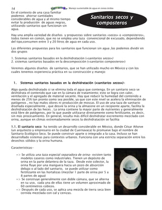 14                                       Manejo sustentable de agua en zonas áridas

En el contexto de una casa familiar
podemos ahorrar cantidades
considerables de agua y al mismo tiempo                      Sanitarios secos y
evitar la producción de aguas negras,
utilizando sanitarios que funcionan sin
                                                               composteros
agua.

Hay una amplia variedad de diseños y propuestas sobre sanitarios «secos» o «composteros»,
todos tienen en común, que no se emplea una taza convencional de excusado, dependiendo
del tipo,consumen entre 3 y 20 litros de agua en cada uso.

Las diferentes propuestas para los sanitarios que funcionan sin agua ,las podemos dividir en
dos grupos

1. Sistemas sanitarios basados en la deshidratación («sanitarios secos»)
2. sistemas sanitarios basados en la descomposición («sanitarios composteros»)

Veremos algunos diseños de sanitarios, que se han utilizado mucho en México y con los
cuales tenemos experiencia práctica en su construcción y manejo:


 1.     Sistemas sanitarios basados en la deshidratación («sanitarios secos»)-

Algo queda deshidratado si se elimina toda el agua que contenga. En un sanitario seco se
deshidrata el contenido que cae en la cámara de tratamiento; esto se logra con calor,
ventilación y el agregado de material secante. Hay que reducir la humedad del contenido a
menos de 25% tan pronto como sea posible, ya que con este nivel se acelera la eliminación de
patógenos , no hay malos olores ni producción de moscas. El uso de una taza de sanitario
diseñada especialmente , que desvie la orina y la almacene en un recipiente aparte, facilita la
deshidratación de las heces . La orina contiene la mayor parte de nutrientes y generalmente
está libre de patógenos, por lo que puede utilizarse directamente como fertilizante, es decir,
sin más procesamiento. En general, resulta más difícil deshidratar excremento mezclado con
orina, aunque en climas extremadamente secos la deshidratación se facilita

1.1. El sanitario seco ha tenido un desarrollo considerable en México, donde César Añorve
(un arquitecto y empresario en la ciudad de Cuernavaca) lo promueve bajo el nombre de
Sanitario Ecológico Seco. Se puede construir aparte o integrado a la casa. Incluso se han
desarrollado sistemas para contextos urbanos. Funciona con una estricta separación entre los
desechos sólidos y la orina humana.

Caracteristicas-

     => Se utiliza una taza especial separadora de orina- existen tanto
       modelos caseros como industriales. Tienen un depósito de
       orina en la parte delantera de la taza. Desde este colector, la
       orina fluye por una manguera hacia un pozo de absorción
       debajo o al lado del sanitario, se puede utilizar como
       fertilizante en las hortalizas (mezclar 1 parte de orina por 5 a
       8 partes de agua)
     => Se construye generalmente con doble cámara, que se alterna
       en su uso, cada una de ellas tiene un volumen aproximado de
       60 centímetros cúbicos.
     => Después de cada uso, se aplica una mezcla de tierra seca bien
       cernida mezclada con cal y cenizas.
 