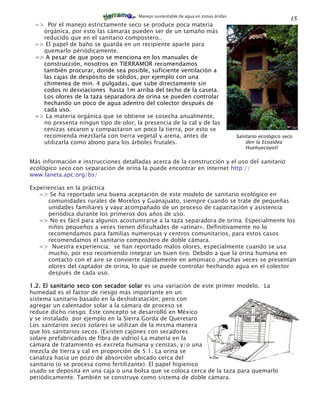 Manejo sustentable de agua en zonas áridas
                                                                                                          15
 => Por el manejo estrictamente seco se produce poca materia
   orgánica, por esto las cámaras pueden ser de un tamaño más
   reducido que en el sanitario compostero..
 => El papel de baño se guarda en un recipiente aparte para
   quemarlo périódicamente.
 => A pesar de que poco se menciona en los manuales de
   construcción, nosotros en TIERRAMOR recomendamos
   también procurar, donde sea posible, suficiente ventilación a
   las cajas de despósito de sólidos, por ejemplo con una
   chimenea de min. 4 pulgadas, que sube directamente sin
   codos ni desviaciones hasta 1m arriba del techo de la caseta.
   Los olores de la taza separadora de orina se pueden controlar
   hechando un poco de agua adentro del colector después de
   cada uso.
 => La materia orgánica que se obtiene se cosecha anualmente,
   no presenta ningun tipo de olor, la presencia de la cal y de las
   cenizas secaron y compactaron un poco la tierra, por esto se
   recomienda mezclarla con tierra vegetal y arena, antes de                       Sanitario ecológico seco
   utilizarla como abono para los árboles frutales.                                    den la Ecoaldea
                                                                                       Huehuecoyotl

Más información e instrucciones detalladas acerca de la construcción y el uso del sanitario
ecológico seco con separación de orina la puede encontrar en internet http://
www.laneta.apc.org/bs/

Experiencias en la práctica
   => Se ha reportado una buena aceptación de este modelo de sanitario ecológico en
      comunidades rurales de Morelos y Guanajuato, siempre cuando se trate de pequeñas
      unidades familiares y vaya acompañado de un proceso de capacitación y asistencia
      periódica durante los primeros dos años de uso.
   => No es fácil para algunos acostumrarse a la taza separadora de orina. Especialmente los
      niños pequeños a veces tienen dificultades de «atinar». Definitivamente no lo
      recomendamos para familias numerosas y centros comunitarios, para estos casos
      recomendamos el sanitario compostero de doble cámara.
   => Nuestra experiencia; se han reportado malos olores, especialmente cuando se usa
      mucho, por eso recomiendo integrar un buen tiro. Debido a que la orina humana en
      contacto con el aire se convierte rápidamente en amoniaco ,muchas veces se presentan
      olores del captador de orina, lo que se puede controlar hechando agua en el colector
      después de cada uso.

1.2. El sanitario seco con secador solar es una variación de este primer modelo. La
humedad es el factor de riesgo más importante en un
sistema sanitario basado en la deshidratación; pero con
agregar un calentador solar a la cámara de proceso se
reduce dicho riesgo. Este concepto se desarrolló en México
y se instalado por ejemplo en la Sierra Gorda de Queretaro
Los sanitarios secos solares se utilizan de la misma manera
que los sanitarios secos. (Existen cajones con secadores
solare prefabricados de fibra de vidrio) La materia en la
cámara de tratamiento es excreta humana y cenizas, y/o una
mezcla de tierra y cal en proporción de 5:1. La orina se
canaliza hacia un pozo de absorción ubicado cerca del
sanitario (o se procesa como fertilizante). El papel higienico
usado se deposita en una caja o una bolsa que se coloca cerca de la taza para quemarlo
periódicamente. También se construye como sistema de doble cámara.
 