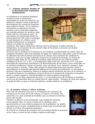 16                                          Manejo sustentable de agua en zonas áridas


     2.    sistemas sanitarios basados en
          la descomposición («sanitarios
          composteros»)

La composta es un proceso biológico
aeróbico sujeto a condiciones
controladas en el que las bacterias, las
lombrices, hongos y otros organismos
descomponen las sustancias orgánicas
para producir humus; En un sanitario
compostero se deposita la excreta
humana y otros materiales orgánicos,
por ejemplo pedazos de verduras, paja,
turba, aserrín y cáscaras de coco . Es
una cámara de tratamiento donde los
microorganismos del suelo se encargan
de descomponer los sólidos, como
sucede finalmente en un ambiente
natural con todos los materiales
orgánicos. Para lograr condiciones óptimas para la composta, se debe controlar la
temperatura, la circulación de aire, proveer algo de húmedad, y procurar una buena
combinación de materiales.
El humus que se produce en el proceso es un excelente acondicionador de suelos, libre de
patógenos humanos, pero esto depende de lograr las condiciones adecuadas y que el material
se almacene durante el tiempo necesario en la cámara. Para mantener las condiciones
aeróbicas, tiene que circular suficiente oxigeno en el material acumulado; la cámara de
composta debe tener de 50 a 60% de humedad, debe alcanzarse una relación carbón/
nitrógeno (C:N) de 15:1 a 30:1, y la temperatura debe estar por encima de 15ºC. Una gran
diversidad de organismos contribuyen a la descomposición de las heces y otros materiales en
el sanitario compostero. Varían en tamaño, pues van desde virus, bacterias, hongos y algas
hasta gusanos e insectos. Todos ellos juegan un papel importante para mezclar, airear y
descomponer el contenido del material apilado en la cámara de tratamiento: su actividad es
positiva y hay que mantenerla. Incluso se pueden colocar lombrices de tierra en el sanitario: si
el medio lo favorece, se multiplican, hacen orificios en el material de composta y consumen
olores y materia orgánica, transformándolos en suelo orgánico enriquecido .
En general, no se hace separación de orina, y un eventual exceso de nitrógeno se equilibra
con el uso de materiales altos en carbón (aserrín, paja molida) . Tampoco se tiene que separar
el papel de baño, ya que es material orgánico y puede añadirse sin problemas.



2.1. el sanitario «clivus» o «clivus multrum»,
Hace más de cincuenta años que se introdujeron los sanitarios de
composta en las casas de fin de semana, en Suecia. A la fecha, han
aparecido una gran variedad de modelos ,que se utilizan en distintas
partes del mundo.
También en México se ha introducido este modelo de sanitario,
construyendo miles, en varios estados de la republica, pero
generalmente con una modesta aceptacion de la población. Su amplia
reproduccion en el país, probablemente se explica por la inclusión del
diseño en el libro «El arquitecto descalzo».
Se trata de un sanitario de composta con una cámara donde se procesan
orina, heces y y parte de los residuos orgánicos del hogar.
 