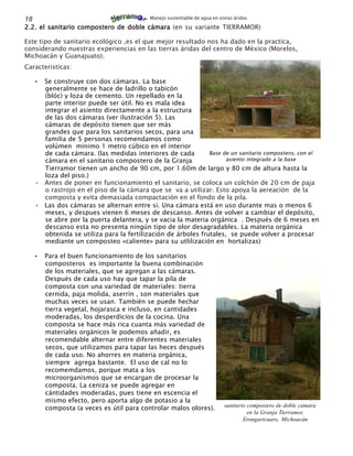 18                                          Manejo sustentable de agua en zonas áridas

2.2. el sanitario compostero de doble cámara (en su variante TIERRAMOR)

Este tipo de sanitario ecológico ,es el que mejor resultado nos ha dado en la practica,
considerando nuestras experiencias en las tierras áridas del centro de México (Morelos,
Michoacán y Guanajuato).
Caracteristicas:

     • Se construye con dos cámaras. La base
       generalmente se hace de ladrillo o tabicón
       (blóc) y loza de cemento. Un repellado en la
       parte interior puede ser útil. No es mala idea
       integrar el asiento directamente a la estructura
       de las dos cámaras (ver ilustración 5). Las
       cámaras de depósito tienen que ser más
       grandes que para los sanitarios secos, para una
       familia de 5 personas recomendamos como
       volúmen minimo 1 metro cúbico en el interior
       de cada cámara. (las medidas interiores de cada         Base de un sanitario compostero, con el
       cámara en el sanitario compostero de la Granja                asiento integrado a la base
       Tierramor tienen un ancho de 90 cm, por 1.60m de largo y 80 cm de altura hasta la
       loza del piso.)
     • Antes de poner en funcionamiento el sanitario, se coloca un colchón de 20 cm de paja
       o rastrojo en el piso de la cámara que se va a utilizar. Esto apoya la aereación de la
       composta y evita demasiada compactación en el fondo de la pila.
     • Las dos cámaras se alternan entre si. Una cámara está en uso durante mas o menos 6
       meses, y despues vienen 6 meses de descanso. Antes de volver a cambiar el depósito,
       se abre por la puerta delantera, y se vacia la materia orgánica . Después de 6 meses en
       descanso esta no presenta ningún tipo de olor desagradables. La materia orgánica
       obtenida se utiliza para la fertilización de árboles frutales, se puede volver a procesar
       mediante un composteo «caliente» para su utlilización en hortalizas)

     •   Para el buen funcionamiento de los sanitarios
         composteros es importante la buena combinación
         de los materiales, que se agregan a las cámaras.
         Después de cada uso hay que tapar la pila de
         composta con una variedad de materiales: tierra
         cernida, paja molida, aserrín , son materiales que
         muchas veces se usan. También se puede hechar
         tierra vegetal, hojarasca e incluso, en cantidades
         moderadas, los desperdicios de la cocina. Una
         composta se hace más rica cuanta más variedad de
         materiales orgánicos le podemos añadir, es
         recomendable alternar entre diferentes materiales
         secos, que utilizamos para tapar las heces después
         de cada uso. No ahorres en materia orgánica,
         siempre agrega bastante. El uso de cal no lo
         recomemdamos, porque mata a los
         microorganismos que se encargan de procesar la
         composta. La ceniza se puede agregar en
         cántidades moderadas, pues tiene en escencia el
         mismo efecto, pero aporta algo de potasio a la
         composta (a veces es útil para controlar malos olores).            sanitario compostero de doble cámara
                                                                                      en la Granja Tierramor,
                                                                                    Erongaricuaro, Michoacán
 