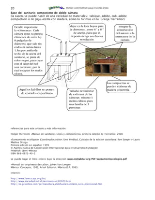 20                                              Manejo sustentable de agua en zonas áridas

Base del sanitario compostero de doble cámara
(la caseta se puede hacer de una variedád de materiales: tabique, adobe, cob, adobe
compactado o de paja-arcilla con madera, como lo hicimos en la Granja Tierramor)

     Detalle importante:                             dejar en la loza hoyos para                 integrar la
     la «chimenea». Cada                            la chimenea...entre 6’’ y 8 ‘’             construcción
     cámara tiene su propia                             de ancho, para que el                 del asiento a la
     chimenea de entre 6 y                           deposito tenga una buena                 estructura de la
     8 pulgadas de                                           ventilación                           camara
     diámetro, que sale sin
     codos ni curvas hasta
     1.5m por arriba de
     techo de la caseta del
     sanitario, se pinta de
     color negro, para crear
     con el calor del sol
     una corriente, por la
     cual escapan los malos
     olores.


                                                                                        Las compuertas se
                                                                                        pueden elaborar de
         Aqui los lafrillos se ponen                Tamaño del interior                 madera o herrería
          de costado «capuchino»                    de cada una de las
                                                    cámeras: minimo 1
                                                    metro cúbico, para
                                                    una familia de 5
                                                    personas




referencias para este articulo y más información:

Holger Hieronimi «Manual de sanitarios secos y composteros» primera edición de Tierramor, 2000

«Saneamiento ecológico» Coordinador/editor: Uno Winblad, Cuidado de la edición castellana: Ron Sawyer y Lauro
Medina Ortega
Primera edición en español, 1999
© Agencia Sueca de Cooperación Internacional para el Desarrollo/Fundación
Friedrich Ebert-México
ISBN 968-6823-49-2

se puede bajar el libro entero bajo la dirección www.ecohabitar.org/PDF/saneamientoecologico.pdf

«Manual del arquitecto descalzo», Johan Van Lengen
México. Concepto, 1982; Árbol Editorial. México,D.F. 1993.

internet:

http://www.laneta.apc.org/bs/
http://www.sociedadcivil.cl/territoriosur/01023.htm
http://es.geocities.com/permacultura_aldehuela/sanitario_seco_provisional.htm
 