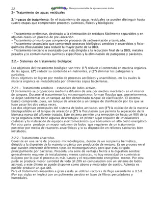 22                                      Manejo sustentable de agua en zonas áridas

2- Tratamiento de aguas residuales

2:1-pasos de tratamiento: En el tratamiento de aguas residuales se pueden distinguir hasta
cuatro etapas que comprenden procesos químicos, físicos y biológicos:


- Tratamiento preliminar, destinado a la eliminación de residuos fácilmente separables y en
algunos casos un proceso de pre-aireación.
- Tratamiento primario que comprende procesos de sedimentación y tamizado.
- Tratamiento secundario que comprende procesos biológicos aerobios y anaerobios y fisio-
químicos (floculación) para reducir la mayor parte de la DBO.
- Tratamiento terciario o avanzado que está dirigido a la reducción final de la DBO, metales
pesados y/o contaminantes químicos específicos y la eliminación de patógenos y parásitos.

2:2.- Sistemas de tratamiento biológico:

Los objetivos del tratamiento biológico son tres: (1º) reducir el contenido en materia orgánica
de las aguas, (2º) reducir su contenido en nutrientes, y (3º) eliminar los patógenos y
parásitos.
Estos objetivos se logran por medio de procesos aeróbicos y anaeróbicos, en los cuales la
materia orgánica es metabolizada por diferentes cepas bacterianas.

2:2:1.- Tratamiento aeróbico - estanques de lodos activos:
El tratamiento se proporciona mediante difusión de aire por medios mecánicos en el interior
de tanques. Durante el tratamiento los microorganismos forman floculas que, posteriormente,
se dejan sedimentar en un tanque ad hoc denominado tanque de clarificación. El sistema
básico comprende, pues, un tanque de aireación y un tanque de clarificación por los que se
hace pasar los dos varias veces.
Los dos objetivos principales del sistema de lodos activados son (1º) la oxidación de la materia
biodegradable en el tanque de aireación y (2º) la floculación que permite la separación de la
biomasa nueva del afluente tratado. Este sistema permite una remoción de hasta un 90% de la
carga orgánica pero tiene algunas desventajas: en primer lugar requiere de instalaciones
costosas y la instalación de equipos electromecánicos que consumen un alto costo energético.
Por otra parte produce un mayor volumen de lodos que requieren de un tratamiento
posterior por medio de reactores anaeróbicos y/o su disposición en rellenos sanitarios bien
instalados.

2:2:2.-Tratamiento anaerobio.
Consiste en una serie de procesos microbiológicos, dentro de un recipiente hermético,
dirigido a la digestión de la materia orgánica con producción de metano. Es un proceso en el
que pueden intervenir diferentes tipos de microorganismos pero que está dirigido
principalmente por bacterias. Presenta una serie de ventajas frente a la digestión aerobia:
generalmente requiere de instalaciones menos costosas, no hay necesidad de suministrar
oxígeno por lo que el proceso es más barato y el requerimiento energético menor. Por otra
parte se produce menor cantidad de lodo (el 20% en comparación con un sistema de lodos
activos), y este último se puede disponer como abono y mejorador de suelos. Además es
posible producir un gas útil.
Para el tratamiento anaerobio a gran escala se utilizan rectores de flujo ascendente o U.S.B.
(Por sus siglas en ingles) con un pulimento aerobio en base de filtros percoladores y
humedales.
 