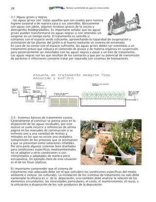 24                                      Manejo sustentable de agua en zonas áridas



3:1-Aguas grises y negras
 -las aguas grises son: todas aquellas que son usadas para nuestra
higiene corporal o de nuestra casa y sus utensillos. Básicamente
son aguas con jabón, algunos residuos grasos de la cocina y
detergentes biodegradables. Es importante señalar que las aguas
grises pueden transformarse en aguas negras si son retenidas sin
oxigenar en un tiempo corto. El tratamiento es sencillo si
contamos con el espacio verde suficiente, aprovechando la capacidad de oxigenación y
asimilación de las plantas del jardín o el huerto mediante un sistema de enramado.
En caso de no contar con el espacio suficiente, las aguas grises deben ser sometidas a un
tratamiento previo que reduzca el contenido de grasas y de materia orgánica en suspensión,
para posteriormente ser mezcladas con las aguas negras y pasar a un tren de tratamiento.
Las aguas negras son las que resultan de los sanitarios y que por su potencial de transmisión
de parásitos e infecciones conviene tratar por separado con sistemas de bioreactores.




3:2- Sistemas básicos de tratamiento casero.
Generalmente al construir se piensa poco en la
disposición de las aguas residuales, por este
motivo se suele recurrir a referencias de ultima
pagina en los manuales de construcción o se
enfrenta uno a una variedad de recetas y
métodos en los que no existe una verdadera
comprensión de los procesos que se promueven
y que se presentan como soluciones infalibles.
Por otra parte algunos sistemas bien diseñados
para condiciones especificas medioambientales
no se adaptan a otras condiciones o son
interpretados y adaptados de manera poco
escrupulosa. Un ejemplo claro de esta situación
es el de las fosas sépticas.

Es importante comprender que el sistema de
tratamiento más adecuado debe ser el que considere las condiciones específicas del medio
ambiente e incluso las culturales. La instalación de los sistemas de tratamiento no solo debe
contemplar la eficacia en si de la depuración, sino también debe analizar la relación de los
elementos circundantes, las necesidades particulares, el costo, el mantenimiento, el reuso, y
la utilización o disposición de los sub-productos de la depuración.
 