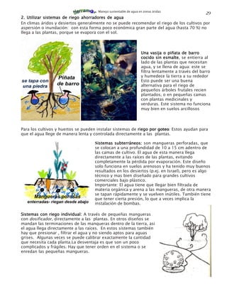 Manejo sustentable de agua en zonas áridas
                                                                                                   29
2. Utilizar sistemas de riego ahorradores de agua
En climas áridos y desiertos generalmente no se puede recomendar el riego de los cultivos por
aspersión o inundación: con esta forma poco económica gran parte del agua (hasta 70 %) no
llega a las plantas, porque se evapora con el sol.




                                                                  Una vasija o piñata de barro
                                                                  cocido sin esmalte se entierra al
                                                                              esmalte,
                                                                  lado de las plantas que necesitan
                                                                  agua, y se llena de agua: este se
                                                                  filtra lentamente a través del barro
                                                                  y humedece la tierra a su rededor
                                                                  Esto puede ser una buena
                                                                  alternativa para el riego de
                                                                  pequeños árboles frutales recien
                                                                  plantados, o en pequeñas camas
                                                                  con plantas medicinales y
                                                                  verduras. Este sistema no funciona
                                                                  muy bien en suelos arcillosos




Para los cultivos y huertos se pueden instalar sistemas de riego por goteo: Estos ayudan para
                                                                     goteo
que el agua llege de manera lenta y controlada directamente a las plantas.

                                    Sistemas subterráneos: son mangueras perforadas, que
                                    se colocan a una profundidad de 10 a 15 cm adentro de
                                    las camas de cultivo. El agua de esta manera llega
                                    directamente a las raíces de las plantas, evitando
                                    completamente la pérdida por evaporación. Este diseño
                                    solo funciona en suelos arenosos y ha tenido muy buenos
                                    resultados en los desiertos (p.ej. en Israel), pero es algo
                                    técnico y mas bien diseñado para grandes cultivos
                                    comerciales bajo plástico.
                                    Importante: El agua tiene que llegar bien filtrada de
                                    materia orgánica y arena a las mangueras, de otra manera
                                    se tapan rápidamente y se vuelven inútiles. También tiene
                                    que tener cierta presión, lo que a veces implica la
                                    instalación de bombas.

Sistemas con riego individual: A través de pequeñas mangueras
con dosificador, directamente a las plantas. En otros diseños se
mandan las terminaciones de las manqueras dentro de la tierra, asi
el agua llega directamente a las raíces. En estos sistemas también
hay que presionar , filtrar el agua y no siendo aptos para aguas
grises. Algunas veces se puede calibrar exactamente la cantidad
que necesita cada planta.La desventaja es que son un poco
complicados y frágiles. Hay que tener orden en el sistema o se
enredan las pequeñas mangueras.
 