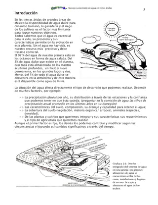 Manejo sustentable de agua en zonas áridas
                                                                                                               3
Introducción
En las tierras áridas de grandes áreas de
México la disponibilidad de agua dulce para
consumo humano, la ganadería y el riego                 1.1
de los cultivos es el factor más limitante
para lograr nuestros objetivos.
Todos sabemos que el agua es escencial
para la vida, su presencia y sus
características permitieron la evolución en
este planeta. Sin el agua no hay vida, es
nuestro recurso más precioso y debe
tratarse como tal.
El 97 % del agua de nuestro planeta está en
los océanos en forma de agua salada. Del
3% de agua dulce que existe en el planeta,
casi toda está almacenada en los mantos
acuíferos profundos, en hielo y nieve
permanente, en los grandes lagos y ríos;
Menos del 1% de todo el agua dulce se
encuentra en la atmósfera y de esta manera
está disponible como agua de lluvia.

La situación del agua afecta directamente el tipo de desarrollo que podemos realizar. Depende
de muchos factores, por ejemplo:

    => La precipitación pluvial por año, su distribución a través de las estaciones y la confianza
       que podemos tener en que ésta suceda; (preguntar en la comisión de agua las cifras de
       precipitación anual promedio en los últimos años en su bioregión)
    => Las características del suelo, composición, su drenaje y capacidad para retener el agua;
    => La cobertura del suelo (vegetación, materia orgánica/ arropes), animales (especies,
       densidad);
    => De las plantas y cultivos que queremos integrar y sus características sus requerimientos
       y el tipo de agricultura que queremos realizar
Aunque el primer factor es fijo, los demás los podemos controlar y modificar según las
circunstancias y logrando así cambios significativos a través del tiempo.




                                                                                    Grafiaca 2/1: Diseño
                                                                                    integrado del sistema de agua
                                                                                    en una granja- los grandes
                                                                                    almacenes de agua se
                                                                                    encuentran arriba de las
                                                                                    casas, instalaciones y lugares
                                                                                    de su uso. Se capta y
                                                                                    almacena el agua de los
                                                                                    techos.
 