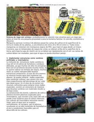 30                                       Manejo sustentable de agua en zonas áridas




Sistema de riego con «cintas»: probablemente la solución mas atractiva para un riego por
goteo al nivel de una pequeña propiedad o para la hortaliza familiar. Es sencillo, económico y
eficiente:
Mangueras porosas («cintas») de plástico pasan las camas de cultivo en la superficie de la
tierra en medio de las plantas, a una distancia de entre 20 a 40 cm entre sí. Todas estas
mangueras se conectan con manqueras negras de PVC, que traen el agua desde un tinaco.
Conviene, que en temporadas de sequía las cintas se colocan arriba de la superficie de la
tierra, pero bajo la capa de mulch, asi no se dañan tan rápidamente con el sol. Las camas de
cultivo deben ser niveladas, para que el agua se pueda distribuir parejo.

3. Implementar estructuras como sombras
artificiales y invernaderos
La inclusión de estructuras malla-sombra es
muy útil en el cultivo de hortalizas y verduras
delicadas, ya que muchas de ellas no prosperan
bien con el sol directo durante muchas horas. Si
se quiere cultivar en tiempos de sequía, muchas
veces se vuelve indispensable levantar
estructuras protectoras, ya que de otra manera
se necesita mucha agua para mantener las
plantas. Se puede comprar mallas especiales
para sombrear cultivos, que vienen con una
clara especificación del porcentaje de luz solar
que dejan pasar. En el caso de no contar con
recursos suficientes para comprar estas mallas
especiales, existen un sinnumero de maneras
para levantar sombras con materiales locales y
de bajo costo.
La construcción de viveros, cubiertos de vidrio o
plástico (existen plásticos especiales para
invernaderos, que resisten a los rayos del sol) se
puede crear espacios para el cultivo intensivo.
Los cultivos de invernadero necesitan menos
riego, pues el agua que se evapora
normalmente, se recupera por el plástico,
resultando en un alto contenido de humedad en
el aire y condiciones favorables para el
desarrollo de los cultivos.
 