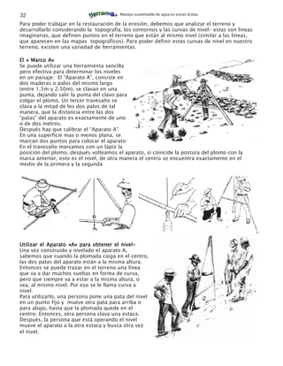 32                                       Manejo sustentable de agua en zonas áridas

Para poder trabajar en la restauración de la erosión, debemos que analizar el terreno y
desarrollarlo considerando la topografía, los contornos y las curvas de nivel- estas son lineas
imaginarias, que definen puntos en el terreno que están al mismo nivel (similar a las lineas,
que aparecen en las mapas topográficos). Para poder definir estas curvas de nivel en nuestro
terreno, existen una variedad de herramientas.

El « Marco A»
Se puede utilizar una herramienta sencilla
pero efectiva para determinar los niveles
en un paisaje: El “Aparato A”, consiste en
dos maderas o palos del mismo largo
(entre 1.5m y 2.50m), se clavan en una
punta, dejando salir la punta del clavo para
colgar el plomo. Un tercer travesaño se
clava a la mitad de los dos palos de tal
manera, que la distancia entre las dos
“patas” del aparato es exactamente de uno
o de dos metros.
Después hay que calibrar el “Aparato A”:
En una superficie mas o menos plana, se
marcan dos puntos para colocar el aparato:
En el travesaño marcamos con un lápiz la
posición del plomo, después volteamos el aparato, si coincide la postura del plomo con la
marca anterior, esto es el nivel, de otra manera el centro se encuentra exactamente en el
medio de la primera y la segunda




Utilizar el Aparato «A» para obtener el nivel-
Una vez construido y nivelado el aparato A,
sabemos que cuando la plomada caiga en el centro,
las dos patas del aparato están a la misma altura.
Entonces se puede trazar en el terreno una línea
que va a dar muchos vueltas en forma de curva,
pero que siempre va a estar a la misma altura, o
sea, al mismo nivel. Por eso se le llama curva a
nivel.
Para utilizarlo, una persona pone una pata del nivel
en un punto fijo y mueve otra pata para arriba o
para abajo, hasta que la plomada quede en el
centro. Entonces, otra persona clava una estaca.
Después, la persona que está operando el nivel
mueve el aparato a la otra estaca y busca otra vez
el nivel.
 