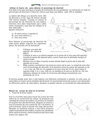 Manejo sustentable de agua en zonas áridas
                                                                                               33
 Utilizar el marco «A» para obtener el porcentaje de desnivel
Este dato sirve para averiguar el grado de inclinación de una pendiente. La inclinación se mide en
porcentajes de desnivel e indica los metros que baja una ladera cada 100 m medidos.

La ladera del dibujo a la derecha tiene 28%
de desnivel y se lee: baja 28 metros encada
100 metros lineales. Cuando se conoce el
porcentaje (%) de desnivel de una ladera,
tenemos otro dato importante para saber
cómo manejarlo y qué tipo de trabajo es el
más adecuado.
Equipo necesario:

   a) El nivel rústico o aparato A;
   b) una cinta métrica, y
   c) Una vara recta.

Para obtener el porcentaje de desnivel de
cada punto deben seguirse los siguientes
pasos, de acuerdo con la ilustración

          1.     Coloque una pata del
                 aparato «A» contra la
                 ladera.
          2.     Coloque la vara o un plomo pegado en la punta de la otra pata del aparato.
          3.     Levante la punta del aparato poco a poco hasta que la plomada marque el
                 centro (nivel).
          4.     Marque con un lápiz el punto exacto donde llegó la punta de la pata del
                 aparato en la vara.
          5.     Mida cuántos centímetros hay hasta la marca de la vara. La mitad de esta cifra
                 será el porcentaje de desnivel. Si la distancia entre las patas del aparato es de
                 1 m, o sea, de 100 cm, lo medido en la vara sería de 34 cm, pero como el
                 aparato mide 2 m, o sea, 200 cm, la medida en la vara es de 68 cm. Por eso
                 debemos obtener la mitad. En el terreno del dibujo encontamos una
                 pendiente de 34 %.

El terreno puede tener dos o más laderas con diferente inclinación y tamaño. En este caso, en
cada ladera se hacen varias medidas del desnivel. Se recomienda tomar de cuatro a seis desniveles
en diferentes partes de cada ladera, después se puede calcular un promedio de cada pendiente.



Marcar las curvas de nivel en el terreno
1. Trazo de la línea madre:

Este es el primer paso para trazar las curvas de nivel
sobre las se construirán las zanjas: Se preparan una
cantidad de estacas de madera. La primera se siembra
en la parte mas alta del terreno, después se amarra a
esta el extremo de una cuerda de 20 o 30 metros, la
cual estiramos hacia el punto mas bajo del terreno.
Después se siembran estacas a una cierta distancia
según la pendiente de la ladera: cuanto mas pendiente
tiene nuestro terreno, menos distancia hay entre cada
estaca (ver página 36).
 