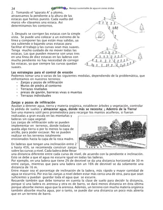 34                                        Manejo sustentable de agua en zonas áridas

2. Tomando el “aparato A” a plomo,
atravesamos la pendiente a la altura de las
estacas que hemos puesto. Cada vuelta del
marco «A» clavamos una estaca. Asi
determinamos los contornos.

3. Después se corrigen las estacas con la simple
vista. Se puede uno colocar a un extremo de la
línea y componer las que están muy salidas, ya
sea subiendo o bajando unas estacas para
facilitar el trabajo y las curvas sean mas suaves.
Tenga mucho cuidado de no mover todas las
estacas. Las que pueden moverse son unas tres
en una línea de diez estacas en las laderas con
mucha pendiente no hay necesidad de corregir
las estacas, ya que siempre las curvas quedan
suaves.
Las estrategias para el control de erosión
Podemos tomar una o varias de las siguientes medidas, dependiendo de la problemática, que
enfrentamos en nuestros terrenos:
   • Zanjas y pozos de infiltración
   • Muros de piedra al contorno
   • Terrazas niveladas
   • presas de gavión, barreras vivas o muertas
   • Terrazas individuales

Zanjas y pozos de infiltración
Ayudan a detener agua, tierra y materia orgánica, establecer árboles y vegetación, controlar
la pédida de suelos y almacenar agua, donde más se necesita: ¡ Adentro de la Tierra!
Son una manera sútil pero prometedora para recargar los mantos acuíferos, si fueran
realizadas a gran escala en las montañas y
laderas sin capa vegetal.
Las zanjas de infiltración solo se pueden
implementar en terrenos, donde todavia
queda algo tierra o por lo menos la capa de
arcilla, para poder excavar. No se pueden
realizar en los terrenos totalmente
erosionados hasta la capa de la roca madre.
En laderas que tengan una inclinación entre 2
y hasta 45%, se recomienda construir zanjas
sobre las curvas a nivel. Cada ladera debe llevar
una distancia diferente entre cada curva de nivel, de acuerdo con la pendiente e inclinación.
Esto se debe a que el agua no escurre igual en todas las laderas.
Por ejemplo, en una ladera que tiene 2% de desnivel se da una distancia horizontal de 30 m
entre zanjas, mientras que para una ladera con un 16% de desnivel se da solamente una
distancia de 16 m.
Entre mayor sea el porcentaje de inclinación de la ladera, más rápido y mayor cantidad de
agua se escurrirá. Por eso las zanjas a nivel deben estar más cerca una de otra, para que sean
suficientes y puedan guardar toda el agua que se escurre.
Recuerde también que debe tomarse en cuenta la clase de suelo para decidir la distancia,
porque sí una ladera es arenosa y otra es de barro, se dará menos distancia en ésta última
porque absorbe menos agua que la arenosa. Además, un terreno con mucha materia orgánica
también absorbe mucha agua, por o tanto, se puede dar una distancia un poco más abierta
que en un terreno de barro.
 