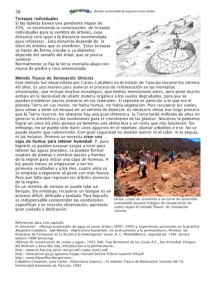 38                                             Manejo sustentable de agua en zonas áridas

Terrazas individuales
Si las laderas tienen una pendiente mayor de
45%, se recomienda la construcción de terrazas
individuales para la siembra de árboles, cuya
distancia será igual a la distancia recomendada
para reforestar . Esta distancia depende de la
clase de árboles que se siembren. Estas terrazas
se hacen de forma circular y su diámetro
depende del tamaño del árbol, que se piensa
sembrar .
Normalmente se fija la tierra montaña abajo con
muros de piedra y roca amontonada.

Metodo Tlaxco de Renovación Silvícola
Este metodo fue desarrollado por Carlos Caballero en el estado de Tlaxcala durante los últimos
40 años. Es una manera para acelerar el proceso de reforestación en las montañas
erosionadas, que incluye muchas estratégias, que hemos mencionado antes, pero pone mucho
enfasis en la necesidad de añadir materia orgánica a los suelos degradados, para que se
puedan establecer pastos pioneros en los tepetates- El tepetate es parecido a lo que era el
planeta Tierra en sus inicios: no había humus, no había vegetación. Para recuperar los suelos,
para volver a tener un bosque en un terreno de tepetate, es necesario imitar ese largo proceso
que la Tierra recorrió. No obstante hay una gran diferencia: la Tierra tardó millones de años en
generar la atmósfera y las condiciones para el crecimiento de las plantas. Nosotros lo podemos
lograr en unos 60 años porque ya tenemos una atmósfera y un clima que nos favorecen. Sin
embargo, no se puede sólo hacer unos agujeros en el tepetate, plantar arbolitos e irse. No se
puede asumir que sobrevivirán. Con gran seguridad no podrán resistir ni el calor, ni la sequía,
ni las heladas. Primero se necesita crear una
capa de humus para retener humedad. Y, para
                                humedad
lograrlo se pueden excavar zanjas a nivel para
retener las aguas pluviales, se pueden formar
cuadros de piedras y sembrar pastos y hierbas
de la región para iniciar una capa de humnus. A
los pocos meses se empezaran a ver los
primeros resultados y a los tres, cuatro años ya
se empieza a regenerar el pasto con más fuerza.
Pero aún falta que regresen los árboles pioneros
de la región.
En un mínimo de tiempo se puede talar un
bosque. Sin embargo, recuperar un bosque es un
proceso difícil, delicado y tardado. Para lograrlo
es indispensable comprender las condiciones         arriba: Grupo de asistentes a un curso de desarrollo
                                                    sustentable durante trabajos de recuperación de
específicas y se necesita observación, paciencia
                                                    suelos según el método Tlaxco de renovación
gran cuidado y dedicación.                          silvicola


Referencias para este capitulo:
H. Hieronimi: «Manejo sustentable de agua en zonas áridas» (2001-2005) y experiencias personales en la practica
Alejandra Caballero, Joel Montes «Agricultura Sostenible. Un acercamiento a la permacultura». Primera ed.
Programa de Formación en la Acción y la Investigación Social, A. C. PRAXISMéxico, segunda ed. 1994, tercera
edicion 1998 Semarnap
»Manual de conservación de suelos y agua», 1993, Edit. Fray Bartolomé de las Casas A.C., San Cristobal, Chiapas
Bill Mollison y Reny Mia Slay «Introducción a la permacultura».
http://www.rlc.fao.org/prior/recnat/pdf/capta/siste1.pdf
http://www.green.go.jp/gyoumu/kaigai/manual/bolivia/03text/spanish/09.pdf
http://www.lillywolfensberger.com/
Caballero Cervantes, Juan Carlos: «Silvicultura practica - El metodo Tlaxco de Renovacion Silvicola (M-T)»,
Universidad Autonoma de Tlaxcala. 1993
 