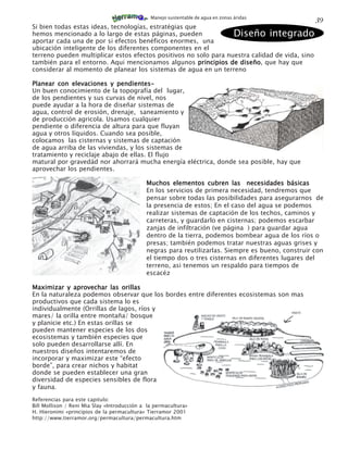 Manejo sustentable de agua en zonas áridas
                                                                                                    39
Si bien todas estas ideas, tecnologías, estratégias que
hemos mencionado a lo largo de estas páginas, pueden              Diseño integrado
aportar cada una de por si efectos benéficos enormes, una
ubicación inteligente de los diferentes componentes en el
terreno pueden multiplicar estos efectos positivos no solo para nuestra calidad de vida, sino
también para el entorno. Aqui mencionamos algunos principios de diseño que hay que
                                                                    diseño,
considerar al momento de planear los sistemas de agua en un terreno

Planear con elevaciones y pendientes-
Un buen conocimiento de la topografía del lugar,
de los pendientes y sus curvas de nivel, nos
puede ayudar a la hora de diseñar sistemas de
agua, control de erosión, drenaje, saneamiento y
de producción agricola. Usamos cualquier
pendiente o diferencia de altura para que fluyan
agua y otros líquidos. Cuando sea posible,
colocamos las cisternas y sistemas de captación
de agua arriba de las viviendas, y los sistemas de
tratamiento y reciclaje abajo de ellas. El flujo
matural por gravedád nor ahorrará mucha energía eléctrica, donde sea posible, hay que
aprovechar los pendientes.

                                             Muchos elementos cubren las necesidades básicas
                                             En los servicios de primera necesidad, tendremos que
                                             pensar sobre todas las posibilidades para asegurarnos de
                                             la presencia de estos; En el caso del agua se podemos
                                             realizar sistemas de captación de los techos, caminos y
                                             carreteras, y guardarlo en cisternas; podemos escarbar
                                             zanjas de infiltración (ve página ) para guardar agua
                                             dentro de la tierra, podemos bombear agua de los ríos o
                                             presas; también podemos tratar nuestras aguas grises y
                                             negras para reutilizarlas. Siempre es bueno, construir con
                                             el tiempo dos o tres cisternas en diferentes lugares del
                                             terreno, asi tenemos un respaldo para tiempos de
                                             escacéz

Maximizar y aprovechar las orillas
En la naturaleza podemos observar que los bordes entre diferentes ecosistemas son mas
productivos que cada sistema lo es
individualmente (Orrillas de lagos, ríos y
mares/ la orilla entre montaña/ bosque
y planicie etc.) En estas orillas se
pueden mantener especies de los dos
ecosistemas y también especies que
solo pueden desarrollarse allí. En
nuestros diseños intentaremos de
incorporar y maximizar este “efecto
borde”, para crear nichos y habitat
donde se pueden establecer una gran
diversidad de especies sensibles de flora
y fauna.
Referencias para este capitulo:
Bill Mollison / Reni Mia Slay «Introducción a la permacultura»
H. Hieronimi «principios de la permacultura» Tierramor 2001
http://www.tierramor.org/permacultura/permacultura.htm
 