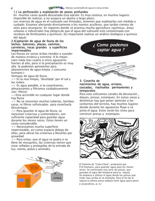 4                                       Manejo sustentable de agua en zonas áridas

  1.) La perforación y explotación de pozos profundos
  En muchos casos queda descartada esta opción: Es muy costosa, en muchos lugares
  imposible de realizar, y no asegura un abasto a largo plazo.
  Las reservas de agua en el subsuelo son limitadas, tenemos que explotarlas con medida y
  cuidado. Estamos afectando directamente a los mantos acuíferos, que tardan cientos de
  años para recargarse. En regiones donde se practica mucha agricultura «química», áreas
  urbanas e industriales hay peligro,de que el agua del subsuelo este contaminada con
  residuos de fertilizantes y químicos. (Es importante realizar un análisis biológico y químico
  del agua)
2.)Captación de agua de lluvia de los
techos, balcones, plazas, caminos,
carreteras, rocas grandes y superficies
                                                              ¿ Como podemos
impermeables                                                     captar agua ?
Las lluvias en zonas áridas tienden a suceder
de manera errática y extrema: A lo mejor,
caen nada mas cuatro o cinco aguaceros
fuertes al año, pero si la precipitación es muy
alta la podemos aprovechar para
abastecernos de agua limpia .( consumo
humano.)
Ventajas de agua de lluvia:
=> Es la mas limpia, “destilada” por el sol y
                                                   3. Cosecha de
las nubes.
=> Es agua potable, si la cosechamos,              nacimientos de agua, arroyos,
almacenamos y filtramos cuidadosamente             cascadas, riachuelos permanentes y
(ver: filtros)                                     temporales
=>Esta accesible en cualquier lugar donde          Para esto utilizamos canales de desviación ,
hay lluvia                                         diques, presas, estanques. En zonas secas y
=> No se necesitan muchas tuberías, bombas         desérticas hay que poner atención a los
caras, ni filtros sofisticados para cosecharla     contornos del terreno, hay muchos lugares
Desventajas:                                       donde durante los aguaceros fluye o se
=> Para guardar el agua de lluvia, se              junta el agua. Estos serán los sitios para
necesitan cisternas y contenedores, con            construir presas y estanques.
suficiente capacidad para guardar agua
durante los meses secos. Estos tienen un
costo considerable.
=> Necesitamos mucha superficie
impermeable, así como espacio debajo de
ellas, para ubicar las cisternas y llenarlas por
gravedad
=> Para evitar, que el agua se pudra o se
llene de mosquitos, las cisternas tienen que
estar selladas y protegidas de la entrada de
luz, viento, polvo y animales.




                                                     El Sistema de “Línea Clave”, propuesto por
                                                     P.A.Yeomans, para guardar agua para los meses
                                                     secos: Se construyen una serie de presas, que
                                                     guardan el agua del temporal para la sequía.
                                                     Se empieza a utilizar el agua desde las presas que
                                                     están mas arriba en la montaña. Para el fin de la
                                                     sequia la última presa todavía tiene agua (para peces
                                                     y acuacultura, p. e.)
 