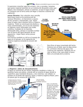 Manejo sustentable de agua en zonas áridas
                                                                                                 5
Si queremos cosechar agua de arroyos, ríos y cascadas, tenemos
que poner especial atención en un sistema de desazolve antes que                    Filtros- aguas
llegue a los estanques, presas o cisternas, ya que el agua estuvo
en contacto con la tierra antes de llegar a nuestros sistemas de                       pluviales
captación.
presas filtrantes: Una solución muy sencilla
para estos casos es la construcción de
«presas filtrantes», en barrancos y cauces
de los arroyos y manantiales, que dejan
pasar el agua, pero retienen tierra y materia
orgánica. Estos se construyen de piedras y
rocas amontonadas, sin el uso de cemento-
en algunos casos reforzados con malla
ciclónica. Cuidado de no hacerlas
demasiado altas, porque se pueden tumbar
con la fuerza del agua después de los
aguaceros- mejor hacer varias presas
chiquitas
Esta tecnica también es útil en el manejo de
agua en el paisaje, en la captación de
materia orgánica evitando la erosión del
suelo.
                                                           Para fitrar el agua cosechada del techo:
                                                           Sistema con un bote, que no deja entrar
                                                           los primeros chorros de agua a las
                                                           cisternas de captación. Después de un
                                                           rato se llena y cae, para dejar el paso
                                                           libre a la entrada de la cisterna




=>Registro/ pileta de desazolvamiento
El agua se cosecha de los techos mediante canaletas y tubos, la
guiamos hasta una pileta, y desde allí se cosecha el agua desde la
superficie, para mandarla despues, a las cisternas. Los sólidos se
quedan en el fondo del registro, hojas y materia orgánica flotan, pero
no pasan por la canasta de malla fina.



                                                           Foto a la derecha:
                                                           Sistema de cosecha
                                                           de aguas pluviales
                                                           desde la parte
                                                           superior del muro de
                                                           una presa, que capta
                                                           agua de una cascada
                                                           en temporada de
                                                           lluvias. (Ecaldea
                                                           Huehuecoyotl,
                                                           Morelos, México)
 