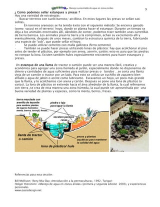 Manejo sustentable de agua en zonas áridas
                                                                                                  9
¿ Como podemos sellar estanques y presas ?
Hay una variedad de estrategias:
· Buscar terrenos con suelo barroso/ arcilloso. En estos lugares las presas se sellan casi
solitas,
·      En terrenos arenosos se ha tenido éxito con el siguiente método: Se encierra ganado
(como vacas) en el terreno/ hoyo, donde se planea hacer el estanque: Durante un tiempo se
deja a los animales encerrados allí, dándoles de comer, podemos traer también unas carretillas
de tierra barrosa. Los animales pisan la tierra y la comprimen, echan su excremento allí y
eventualmente, después de unos meses, cambian la estructura química de la tierra, fabricando
una especie de “cob”, que puede sellar el hoyo.
·      Se puede utilizar cemento con malla gallinera (ferro cemento)
·      También se puede hacer presas utilizando lonas de plástico: hay que acolchonar el piso
antes de tender el plástico, por ejemplo con arena, aserrín, cartón; esto es para que las piedras
no rompan la lona. Existen también hules especialmente resistentes para hacer estanques y
presas.

 Un estanque de una llanta de tractor o camión puede ser una manera fácil, creativa y
económica para agregar una zona húmeda al jardín, especialmente donde no disponemos de
dinero y cantidades de agua suficientes para realizar presas o bordos …se corta una llanta
vieja de un camión o tractor por un lado. Para esto se utiliza un cuchillo de zapatero bien
afilado y agua de jabón o aceite como lubricante. Excavamos un hoyo, un poco más grande
que la llanta, y lo acolchamos con arena y cartón. Después se pone una lona de plástico (o
varias). La lona de plástico se extiende hacia el área alrededor de la llanta, la cual rellenamos
con tierra ,se crea de esta manera una zona húmeda, la cual puede ser aprovechada por una
buena variedad de plantas y especies, como la menta, berros, fresas.




Referencias para esta sección:

Bill Mollison/ Reny Mia Slay «Introducción a la permacultura», 1992, Tarigari
Holger Hieronimi: «Manejo de agua en zonas áridas» (primera y segunda edición 2003), y experiencias
personales
www.oasisdesign.net
 