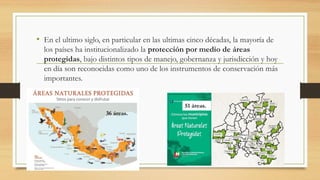• En el ultimo siglo, en particular en las ultimas cinco décadas, la mayoría de
los países ha institucionalizado la protección por medio de áreas
protegidas, bajo distintos tipos de manejo, gobernanza y jurisdicción y hoy
en día son reconocidas como uno de los instrumentos de conservación más
importantes.
36 áreas.
51 áreas.
 
