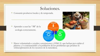 Soluciones.
• Consumir productos locales y de temporada.
• Aprender a usar las “3R” de la
ecología correctamente.
• Hacer voluntariado o ayudar a asociaciones y ONG´S que luchan por cuidar el
planeta y/o concienciando a la población de los problemas que produce la
sobreexplotación de los recursos de la naturaleza.
 