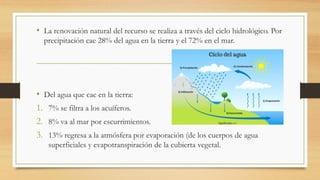 • La renovación natural del recurso se realiza a través del ciclo hidrológico. Por
precipitación cae 28% del agua en la tierra y el 72% en el mar.
• Del agua que cae en la tierra:
1. 7% se filtra a los acuíferos.
2. 8% va al mar por escurrimientos.
3. 13% regresa a la atmósfera por evaporación (de los cuerpos de agua
superficiales y evapotranspiración de la cubierta vegetal.
 